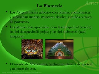 La Plumería 
• Los Aztecas hacían adornos con plumas, como tapices 
y adornaban mantas, máscaras rituales, escudos o trajes 
de guerreros. 
• Las plumas más apreciadas eran las del quetzal (verdes) 
las del tlauquecholli (rojas) y las del xiuhtototl (azul 
turquesa). 
• El tocado de Moctezuma, hecho con plumas de quetzal 
y adornos de oro. 
 