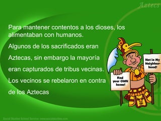Para mantener contentos a los dioses, los 
alimentaban con humanos. 
Algunos de los sacrificados eran 
Aztecas, sin embargo la mayoría 
eran capturados de tribus vecinas. 
Los vecinos se rebelaron en contra 
de los Aztecas 
 