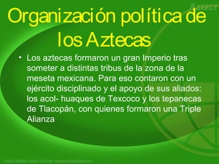 Organización política de 
los Aztecas 
• Los aztecas formaron un gran Imperio tras 
someter a distintas tribus de la zona de la 
meseta mexicana. Para eso contaron con un 
ejército disciplinado y el apoyo de sus aliados: 
los acol- huaques de Texcoco y los tepanecas 
de Tlacopán, con quienes formaron una Triple 
Alianza 
 