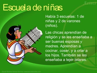 Escueladeniñas
Había 3 escuelas: 1 de
niñas y 2 de varones
(niños).
Las chicas aprendían de
religión y se les enseñaba a
ser buenas esposas y
madres. Aprendían a
cocinar, coser, y a criar a
los hijos. También se les
enseñaba a tejer telares.
 