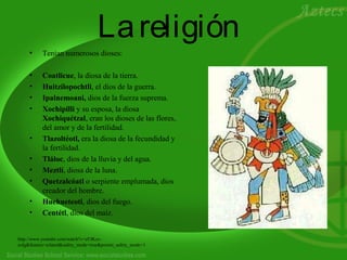 Lareligión
• Tenían numerosos dioses:
• Coatlicue, la diosa de la tierra.
• Huitzilopochtli, el dios de la guerra.
• Ipalnemoani, dios de la fuerza suprema.
• Xochipilli y su esposa, la diosa
Xochiquétzal, eran los dioses de las flores,
del amor y de la fertilidad.
• Tlazoltéotl, era la diosa de la fecundidad y
la fertilidad.
• Tláloc, dios de la lluvia y del agua.
• Meztlí, diosa de la luna.
• Quetzalcóatl o serpiente emplumada, dios
creador del hombre.
• Huehueteoti, dios del fuego.
• Centétl, dios del maíz.
http://www.youtube.com/watch?v=eFJKzz-
eolg&feature=related&safety_mode=true&persist_safety_mode=1
 