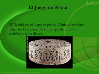 El Juego de Pelota
El Tlachtli era el juego de pelota. Tenía un carácter
religioso. El capitán del equipo perdedor era
sacrificado a los dioses.
 