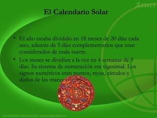 El Calendario Solar
• El año estaba dividido en 18 meses de 20 días cada
uno, además de 5 días complementarios que eran
considerados de mala suerte.
• Los meses se dividían a la vez en 4 semanas de 5
días. Su sistema de numeración era vigesimal. Los
signos numéricos eran puntos, rayas, círculos y
dedos de las manos.
 