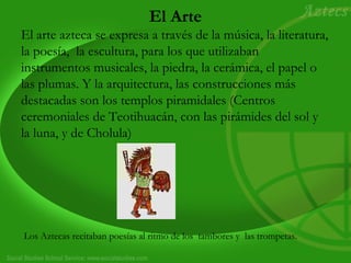 El Arte
El arte azteca se expresa a través de la música, la literatura,
la poesía, la escultura, para los que utilizaban
instrumentos musicales, la piedra, la cerámica, el papel o
las plumas. Y la arquitectura, las construcciones más
destacadas son los templos piramidales (Centros
ceremoniales de Teotihuacán, con las pirámides del sol y
la luna, y de Cholula)
Los Aztecas recitaban poesías al ritmo de los tambores y las trompetas.
 