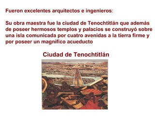 Fueron excelentes arquitectos e ingenieros:
Su obra maestra fue la ciudad de Tenochtitlán que además
de poseer hermosos templos y palacios se construyó sobre
una isla comunicada por cuatro avenidas a la tierra firme y
por poseer un magnífico acueducto
Ciudad de Tenochtitlán
 
