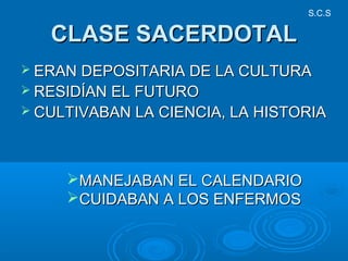 CLASE SACERDOTALCLASE SACERDOTAL
 ERAN DEPOSITARIA DE LA CULTURAERAN DEPOSITARIA DE LA CULTURA
 RESIDÍAN EL FUTURORESIDÍAN EL FUTURO
 CULTIVABAN LA CIENCIA, LA HISTORIACULTIVABAN LA CIENCIA, LA HISTORIA
MANEJABAN EL CALENDARIOMANEJABAN EL CALENDARIO
CUIDABAN A LOS ENFERMOSCUIDABAN A LOS ENFERMOS
S.C.S
 