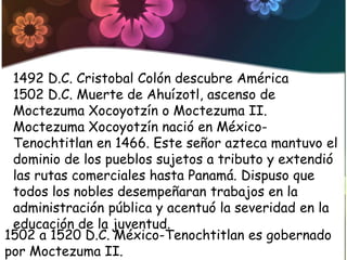 1492 D.C. Cristobal Colón descubre América
 1502 D.C. Muerte de Ahuízotl, ascenso de
 Moctezuma Xocoyotzín o Moctezuma II.
 Moctezuma Xocoyotzín nació en México-
 Tenochtitlan en 1466. Este señor azteca mantuvo el
 dominio de los pueblos sujetos a tributo y extendió
 las rutas comerciales hasta Panamá. Dispuso que
 todos los nobles desempeñaran trabajos en la
 administración pública y acentuó la severidad en la
 educación de la juventud.
1502 a 1520 D.C. México-Tenochtitlan es gobernado
por Moctezuma II.
 
