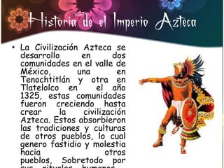 Historia de el Imperio Azteca
• La Civilización Azteca se
  desarrollo      en       dos
  comunidades en el valle de
  México,        una        en
  Tenochtitlán y otra en
  Tlatelolco en       el año
  1325, estas comunidades
  fueron creciendo hasta
  crear     la    civilización
  Azteca. Estos absorbieron
  las tradiciones y culturas
  de otros pueblos, lo cual
  genero fastidio y molestia
  hacia                  otros
  pueblos, Sobretodo por
 