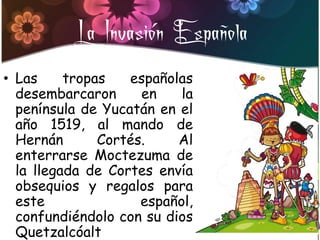 La Invasión Española
• Las     tropas   españolas
  desembarcaron      en    la
  península de Yucatán en el
  año 1519, al mando de
  Hernán       Cortés.    Al
  enterrarse Moctezuma de
  la llegada de Cortes envía
  obsequios y regalos para
  este               español,
  confundiéndolo con su dios
  Quetzalcóalt
 