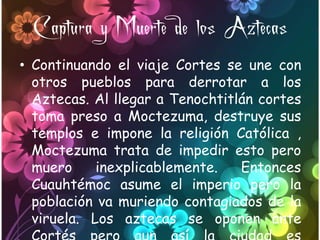 Captura y Muerte de los Aztecas
• Continuando el viaje Cortes se une con
  otros pueblos para derrotar a los
  Aztecas. Al llegar a Tenochtitlán cortes
  toma preso a Moctezuma, destruye sus
  templos e impone la religión Católica ,
  Moctezuma trata de impedir esto pero
  muero     inexplicablemente.   Entonces
  Cuauhtémoc asume el imperio pero la
  población va muriendo contagiados de la
  viruela. Los aztecas se oponen ante
 