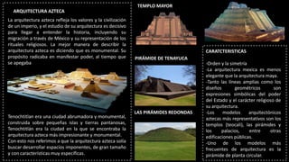 ARQUITECTURA AZTECA
La arquitectura azteca refleja los valores y la civilización
de un imperio, y el estudio de su arquitectura es decisivo
para llegar a entender la historia, incluyendo su
migración a través de México y su representación de los
rituales religiosos. La mejor manera de describir la
arquitectura azteca es diciendo que es monumental. Su
propósito radicaba en manifestar poder, al tiempo que
se apegaba
Tenochtitlan era una ciudad abrumadora y monumental,
construida sobre pequeñas islas y tierras pantanosas,
Tenochtitlán era la ciudad en la que se encontraba la
arquitectura azteca más impresionante y monumental.
Con esto nos referimos a que la arquitectura azteca solía
buscar desarrollar espacios imponentes, de gran tamaño
y con características muy específicas.
TEMPLO MAYOR
PIRÁMIDE DE TENAYUCA
CARATCTERISTICAS
-Orden y la simetría
-La arquitectura mexica es menos
elegante que la arquitectura maya.
-Tanto las líneas amplias como los
diseños geométricos son
expresiones simbólicas del poder
del Estado y el carácter religioso de
su arquitectura.
-Los modelos arquitectónicos
aztecas más representativos son los
templos (teocali), las pirámides y
los palacios, entre otras
edificaciones públicas.
-Uno de los modelos más
frecuentes de arquitectura es la
pirámide de planta circular.
LAS PIRÁMIDES REDONDAS
 