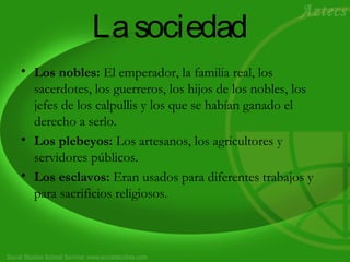 Lasociedad
• Los nobles: El emperador, la familia real, los
sacerdotes, los guerreros, los hijos de los nobles, los
jefes de los calpullis y los que se habían ganado el
derecho a serlo.
• Los plebeyos: Los artesanos, los agricultores y
servidores públicos.
• Los esclavos: Eran usados para diferentes trabajos y
para sacrificios religiosos.
 