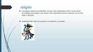 religión
 La religión azteca era politeísta, aunque solo profesaban culto a unas pocas
divinidades principales. Los dioses más importantes tenían relación con el ciclo
solar y agrícola.
 Huitzilopochtli: dios de la guerra, la sabiduría y el poder,
 