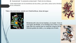  Quetzalcóatl: “la serpiente emplumada”. Padre de los toltecas.
Está relacionado con la enseñanza de las artes y, por tanto, actúa como introductor
de la civilización.
Tláloc: dios de la lluvia, casado con Chalchiuhtlicue, diosa del agua
Mictlantecuhtli: dios de las tinieblas y la muerte. Vivía en
una región del Mictlán, en el Ombligo de la Tierra; a este
lugar iban los muertos que no merecían ninguno de los
diversos grados de cielos, y su castigo era el tedio.
 