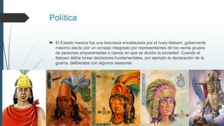 Política
 El Estado mexica fue una teocracia encabezada por el huey-tlatoani, gobernante
máximo electo por un consejo integrado por representantes de los veinte grupos
de personas emparentadas o clanes en que se dividía la sociedad. Cuando el
tlatoani debía tomar decisiones fundamentales, por ejemplo la declaración de la
guerra, deliberaba con algunos asesores.
 