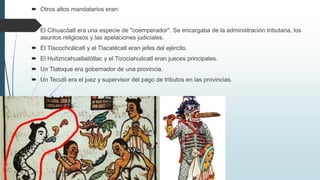  Otros altos mandatarios eran:
 El Cihuacóatl era una especie de "coemperador". Se encargaba de la administración tributaria, los
asuntos religiosos y las apelaciones judiciales.
 El Tlacochcálcatl y el Tlacatécatl eran jefes del ejército.
 El Huitzncahuatlailótlac y el Tizociahuácatl eran jueces principales.
 Un Tlatoque era gobernador de una provincia.
 Un Tecutli era el juez y supervisor del pago de tributos en las provincias.
 