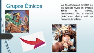 Grupos Étnicos los descendientes directos de
los aztecas viven en amplias
zonas de México,
manteniendo vivo el náhuatl
(más de un millón y medio de
personas lo hablan)
 