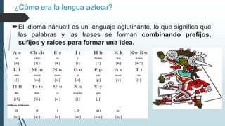 ¿Cómo era la lengua azteca?
El idioma náhuatl es un lenguaje aglutinante, lo que significa que
las palabras y las frases se forman combinando prefijos,
sufijos y raíces para formar una idea.
 