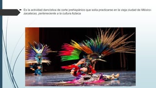 Es la actividad dancística de corte prehispánico que solía practicarse en la vieja ciudad de México-
zacatecas, perteneciente a la cultura Azteca
 