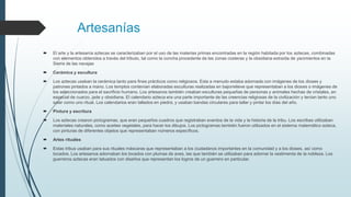 Artesanías
 El arte y la artesanía aztecas se caracterizaban por el uso de las materias primas encontradas en la región habitada por los aztecas, combinadas
con elementos obtenidos a través del tributo, tal como la concha procedente de las zonas costeras y la obsidiana extraída de yacimientos en la
Sierra de las navajas
 Cerámica y escultura
 Los aztecas usaban la cerámica tanto para fines prácticos como religiosos. Esta a menudo estaba adornada con imágenes de los dioses y
patrones pintados a mano. Los templos contenían elaboradas esculturas realizadas en bajorrelieve que representaban a los dioses o imágenes de
los seleccionados para el sacrificio humano. Los artesanos también creaban esculturas pequeñas de personas y animales hechas de cristales, en
especial de cuarzo, jade y obsidiana. El calendario azteca era una parte importante de las creencias religiosas de la civilización y tenían tanto uno
solar como uno ritual. Los calendarios eran tallados en piedra, y usaban bandas circulares para tallar y pintar los días del año.
 Pintura y escritura
 Los aztecas crearon pictogramas, que eran pequeños cuadros que registraban eventos de la vida y la historia de la tribu. Los escribas utilizaban
materiales naturales, como aceites vegetales, para hacer los dibujos. Los pictogramas también fueron utilizados en el sistema matemático azteca,
con pinturas de diferentes objetos que representaban números específicos.
 Artes rituales
 Estas tribus usaban para sus rituales máscaras que representaban a los ciudadanos importantes en la comunidad y a los dioses, así como
tocados. Los artesanos adornaban los tocados con plumas de aves, las que también se utilizaban para adornar la vestimenta de la nobleza. Los
guerreros aztecas eran tatuados con diseños que representan los logros de un guerrero en particular.
 