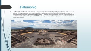 Patrimonio
 Las Ruinas de Teotihuacán están ubicadas a unos cincuenta kilómetros de México DF y son referencia de lo que fue en
la época prehispánica una de las principales ciudades de Mesoamérica. Las Ruinas de Teotihuacán son igual de
importantes que otras ruinas de la cultura Azteca y Maya, y, ostentan desde mediados de 1987 con el reconocimiento de
ser Patrimonio de la Humanidad por la UNESCO.uacán (cuyo nombre significa el lugar donde fueron hechos los dioses o
ciudad de los dioses)
 
