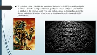  El presente trabajo contiene los elementos de la cultura azteca, así como también
la política utilizada, la religión politeísta que tenían ya que no tenían un solo Dios,
el objetivo es de informar como vivía esta cultura, donde se localizaban, además
de sus tradiciones y porque es tan importante esta cultura, sin mas preámbulo
comencemos.
 