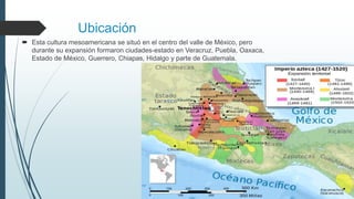 Ubicación
 Esta cultura mesoamericana se situó en el centro del valle de México, pero
durante su expansión formaron ciudades-estado en Veracruz, Puebla, Oaxaca,
Estado de México, Guerrero, Chiapas, Hidalgo y parte de Guatemala.
 