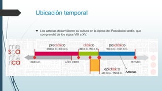 Ubicación temporal
 Los aztecas desarrollaron su cultura en la época del Posclásico tardío, que
comprendió de los siglos VIII a XV.
Aztecas
 