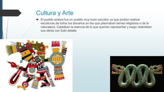 Cultura y Arte
 El pueblo azteca fue un pueblo muy buen escultor ya que podían realizar
esculturas de todos los tamaños en las que plasmaban temas religiosos o de la
naturaleza. Captaban la esencia de lo que querían representar y luego realizaban
sus obras con todo detalle.
 
