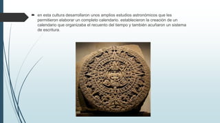  en esta cultura desarrollaron unos amplios estudios astronómicos que les
permitieron elaborar un completo calendario. establecieron la creación de un
calendario que organizaba el recuento del tiempo y también acuñaron un sistema
de escritura.
 