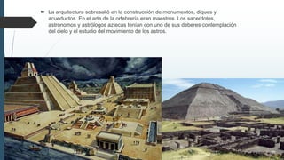  La arquitectura sobresalió en la construcción de monumentos, diques y
acueductos. En el arte de la orfebrería eran maestros. Los sacerdotes,
astrónomos y astrólogos aztecas tenían con uno de sus deberes contemplación
del cielo y el estudio del movimiento de los astros.
 