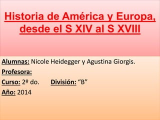 Historia de América y Europa,
desde el S XIV al S XVIII
Alumnas: Nicole Heidegger y Agustina Giorgis.
Profesora:
Curso: 2º do. División: “B”
Año: 2014
 
