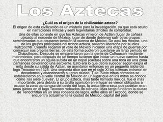 ¿Cuál es el origen de la civilización azteca? El origen de esta civilización es un misterio para la investigación, ya que está oculto en narraciones míticas y semi legendarias difíciles de comprobar.  Una de ellas consiste en que los Aztecas vinieron de Aztlan (lugar de cañas) ubicado al noroeste de México, lugar de donde debieron salir otros grupos seminómadas que ocuparon también la cuenca de México. De aquí los mexica, uno de los grupos principales del tronco azteca, salieron liderados por su dios Huitzpochtli. Cuando llegaron al valle de México iniciaron una etapa de guerras por conseguir sus propias tierras, de esta forma pudieron quedarse un largo período en Chapultepec. Después se emparentaron con la gente de Culhuacan mediante matrimonios, pero después de un tiempo tuvieron que iniciar un nuevo camino hasta que encontraron un águila subida en un nopal (cactus) sobre una roca en una zona pantanosa devorando una serpiente. Esto era lo que debía suceder según exigía el mito desde su salida de Aztlan, se asentaron entonces en un pequeño islote del lago Texcoco en 1325. Una segunda dice que en el siglo XI los toltecas entraron en decadencia y abandonaron su gran ciudad, Tula. Siete tribus nómades se establecieron en el valle central de México en un lugar que en los mitos se conoce como `las siete cuevas'. El grupo azteca, mas tarde llamado mexica, fue el más importante, pero debido a su tardía aparición en el lugar se vieron obligados a ocupar la zona pantanosa del oeste del lago, la única tierra seca que poseían eran unos islotes en el lago Texcoco rodeados de ciénaga. Mas tarde fundaron la ciudad de Tenochtitlán en un área rodeada de lagos, entre ellos el Texcoco, donde se encuentra actualmente la ciudad de México, capital del país  Los Aztecas  