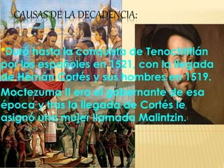CAUSAS DE LA DECADENCIA:
*Duró hasta la conquista de Tenochtitlán
por los españoles en 1521, con la llegada
de Hernán Cortés y sus hombres en 1519.
Moctezuma II era el gobernante de esa
época y tras la llegada de Cortés le
asignó una mujer llamada Malintzin.
 