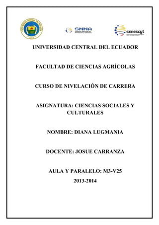 UNIVERSIDAD CENTRAL DEL ECUADOR

FACULTAD DE CIENCIAS AGRÍCOLAS

CURSO DE NIVELACIÓN DE CARRERA

ASIGNATURA: CIENCIAS SOCIALES Y
CULTURALES

NOMBRE: DIANA LUGMANIA

DOCENTE: JOSUE CARRANZA

AULA Y PARALELO: M3-V25
2013-2014

 