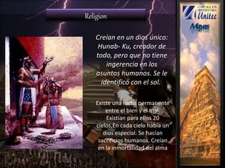 Creían en un dios único:
Hunab- Ku, creador de
todo, pero que no tiene
ingerencia en los
asuntos humanos. Se le
identificó con el sol..
Religion
Existe una lucha permanente
entre el bien y el mal.
Existían para ellos 20
cielos,En cada cielo había un
dios especial. Se hacían
sacrificios humanos. Creían
en la inmortalidad del alma
 