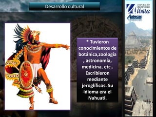 * Tuvieron
conocimientos de
botánica,zoología
, astronomía,
medicina, etc..
Escribieron
mediante
jeroglíficos. Su
idioma era el
Nahuatl.
Desarrollo cultural
 