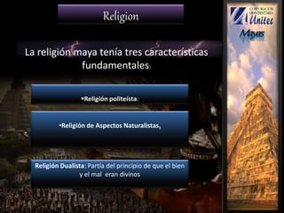 La religión maya tenía tres características
fundamentales:
Religión politeísta:
•Religión de Aspectos Naturalistas.
Religión Dualista: Partía del principio de que el bien
y el mal eran divinos
Religion
 