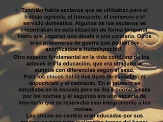 • También había esclavos que se utilizaban para el
    trabajo agrícola, el transporte, el comercio o el
   servicio doméstico. Algunos de los esclavos se
  encontraban en esta situación de forma temporal,
 hasta que pagaran una deuda o una condena. Otros
       eran prisioneros de guerra que podían ser
             sacrificados a Huitzilopochtli.
Otro aspecto fundamental en la vida cotidiana de los
     aztecas era la educación, que era obligatoria,
         aunque con diferencias según el sexo.
    Para los chicos había dos tipos de escuelas: el
      telpochcalli y el calmecac. En el primero se
 estudiaba en la escuela pero se iba a dormir a casa
   por las noches y el segundo era una especie de
 internado que se reservaba casi íntegramente a los
                         nobles.
     Las chicas en cambio eran educadas por sus
 