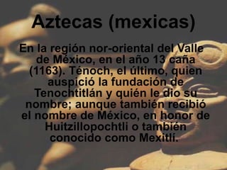 Aztecas (mexicas)
En la región nor-oriental del Valle
    de México, en el año 13 caña
  (1163). Ténoch, el último, quien
      auspició la fundación de
   Tenochtitlán y quién le dio su
 nombre; aunque también recibió
el nombre de México, en honor de
     Huitzillopochtli o también
      conocido como Mexitlí.
 