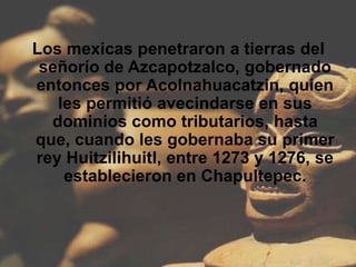 Los mexicas penetraron a tierras del
 señorío de Azcapotzalco, gobernado
entonces por Acolnahuacatzin, quien
   les permitió avecindarse en sus
  dominios como tributarios, hasta
que, cuando les gobernaba su primer
rey Huitzilihuitl, entre 1273 y 1276, se
    establecieron en Chapultepec.
 