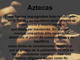 Aztecas
Estas fuerzas impregnaban todo lo habitado
 en la Tierra y su equilibrio caracterizaba el
        orden micro y macrocósmico,
    que debía ser mantenido. En el caso
      mexica, una sólida élite sacerdotal
  detentaba el poder de comunicación y de
                   equilibrio
 como forma de sometimiento ideológico
  con el grueso de la población, neófita en
    las explicaciones cosmogónicas. Las
      fiestas religiosas tenían como fin
 