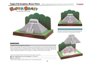 Temple of the Inscriptions, Mexico: Pattern                                                   Canon ® is a registered trademark of Canon Inc. © Canon Inc. © Hiroshi Chiba / PAPERART-C




                  http://www.canon.com/c-park/en/




                                                                                                                                              A cutaway model showing the interior structure of the temple

                                                                                                                                          Raise the front of the temple to see the secret stairway descending
                                                                                                                                          from the top of the temple to the underground burial chamber.




View of completed model

Temple of the Inscriptions, Mexico
Buried in tropical rainforest, the existence of the Palenque ruins built by the Mayans, whose civilization flourished in Central
America from 300 to 900 A.D., remained unknown for 800 years. Despite excavation work carried out since the 19th
century, the dimensions of the Temple of the Inscriptions - 23 meters in height and with nine stone levels - kept the burial
chamber of the King Pacal hidden until 1952. Even today, most of these ruins remain buried in dense jungle.




*This model was designed for Papercraft and may differ from the original in some respects.

     Parts list(pattern):Nine A4 sheets(No.1 to No.9)
     No. of Parts:25
*Build the model by carefully reading the Assembly Instructions, in the parts sheet page order.
 