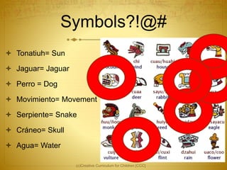 Symbols?!@#
 Tonatiuh= Sun
 Jaguar= Jaguar
 Perro = Dog
 Movimiento= Movement
 Serpiente= Snake
 Cráneo= Skull
 Agua= Water
(c)Creative Curriculum for Children [CCC]
 