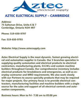 AZTECELECTRICALSUPPLY–CAMBRIDGE
Address:
75SaltsmanDrive,Units6&7
Cambridge,OntarioN3H4R7
Phone:519-650-9797
Fax:519-650-9793
Website:http://www.aztecsupply.comWebsite:http://www.aztecsupply.com
AztecElectricalSupplyisthemostdynamic,fastestgrowingelectriAztecElectricalSupplyisthemostdynamic,fastestgrowingelectri-
calandautomationsupplierinCanada.Our5branchesspecializein
supplyingqualityautomationandelectricalproductstoelectrical
contractors,manufacturingplants,O.E.M.sandcustom machine
buildersthroughoutCanada.Ourcomprehensiveinventoryincludes
electricalproductsforbreakdownsandemergencies,aswellasev-
erydaycontractorandMROrequirements.Wealsoworkclosely
withourPartnerstosourcespecialtyproductsthatmayberequired
formajorprojects.Ourprimaryfocusistoprovideelectricalcon-
tractors,manufacturingfacilitiesandmachinebuilderswithasingle
sourceforthesalesandsupportofallelectricalcontrolsandauto-
mationcomponents.
Businesshours:MontoFri-7:30am to05:00pm
 
