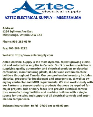 AZTECELECTRICALSUPPLY–MISSISSAUGA
Address:
1296EglintonAveEast
Mississauga,OntarioL4W 1K8
Phone:905-282-0370
Fax:905-282-9212
Website:http://www.aztecsupply.comWebsite:http://www.aztecsupply.com
AztecElectricalSupplyisthemostdynamic,fastestgrowingelectriAztecElectricalSupplyisthemostdynamic,fastestgrowingelectri-
calandautomationsupplierinCanada.Our5branchesspecializein
supplyingqualityautomationandelectricalproductstoelectrical
contractors,manufacturingplants,O.E.M.sandcustom machine
buildersthroughoutCanada.Ourcomprehensiveinventoryincludes
electricalproductsforbreakdownsandemergencies,aswellasev-
erydaycontractorandMROrequirements.Wealsoworkcloselywith
ourPartnerstosourcespecialtyproductsthatmayberequiredfor
majorprojects.Ourprimaryfocusistoprovideelectricalcontrac-
tors,manufacturingfacilitiesandmachinebuilderswithasingle
sourceforthesalesandsupportofallelectricalcontrolsandauto-
mationcomponents.
Buisnesshours:Mon toFri-07:00am to05:00pm
 