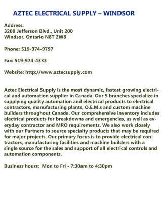 AZTECELECTRICALSUPPLY–WINDSOR
Address:
3200JeffersonBlvd.,Unit200
Windsor,OntarioN8T2W8
Phone:519-974-9797
Fax:519-974-4333
Website:http://www.aztecsupply.comWebsite:http://www.aztecsupply.com
AztecElectricalSupplyisthemostdynamic,fastestgrowingelectriAztecElectricalSupplyisthemostdynamic,fastestgrowingelectri-
calandautomationsupplierinCanada.Our5branchesspecializein
supplyingqualityautomationandelectricalproductstoelectrical
contractors,manufacturingplants,O.E.M.sandcustom machine
buildersthroughoutCanada.Ourcomprehensiveinventoryincludes
electricalproductsforbreakdownsandemergencies,aswellasev-
erydaycontractorandMROrequirements.Wealsoworkclosely
withourPartnerstosourcespecialtyproductsthatmayberequired
formajorprojects.Ourprimaryfocusistoprovideelectricalcon-
tractors,manufacturingfacilitiesandmachinebuilderswitha
singlesourceforthesalesandsupportofallelectricalcontrolsand
automationcomponents.
Businesshours:MontoFri-7:30am to4:30pm
 