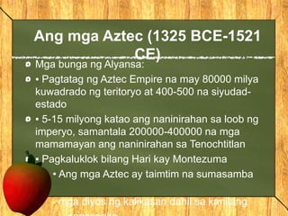 Ang mga Aztec (1325 BCE-1521
CE)
Mga bunga ng Alyansa:
▪ Pagtatag ng Aztec Empire na may 80000 milya
kuwadrado ng teritoryo at 400-500 na siyudad-
estado
▪ 5-15 milyong katao ang naninirahan sa loob ng
imperyo, samantala 200000-400000 na mga
mamamayan ang naninirahan sa Tenochtitlan
▪ Pagkaluklok bilang Hari kay Montezuma
• Ang mga Aztec ay taimtim na sumasamba
sa
mga diyos ng kalikasan dahil sa kanilang
 