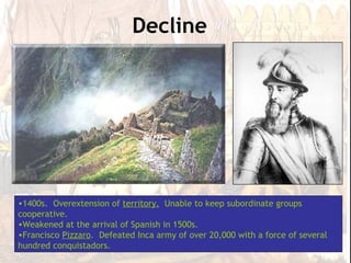 Decline




•1400s. Overextension of territory. Unable to keep subordinate groups
cooperative.
•Weakened at the arrival of Spanish in 1500s.
•Francisco Pizzaro. Defeated Inca army of over 20,000 with a force of several
hundred conquistadors.
 