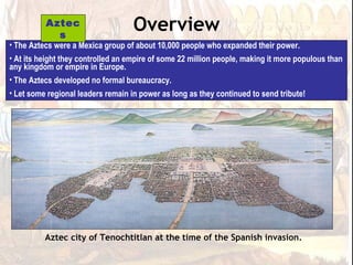 Aztec
            s
                                    Overview
• The Aztecs were a Mexica group of about 10,000 people who expanded their power.
• At its height they controlled an empire of some 22 million people, making it more populous than
any kingdom or empire in Europe.
• The Aztecs developed no formal bureaucracy.
• Let some regional leaders remain in power as long as they continued to send tribute!




          Aztec city of Tenochtitlan at the time of the Spanish invasion.
 
